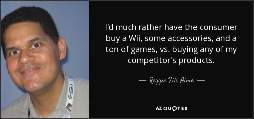 I'd much rather have the consumer buy a Wii, some accessories, and a ton of games, vs. buying any of my competitor's products. - Reggie Fils-Aime