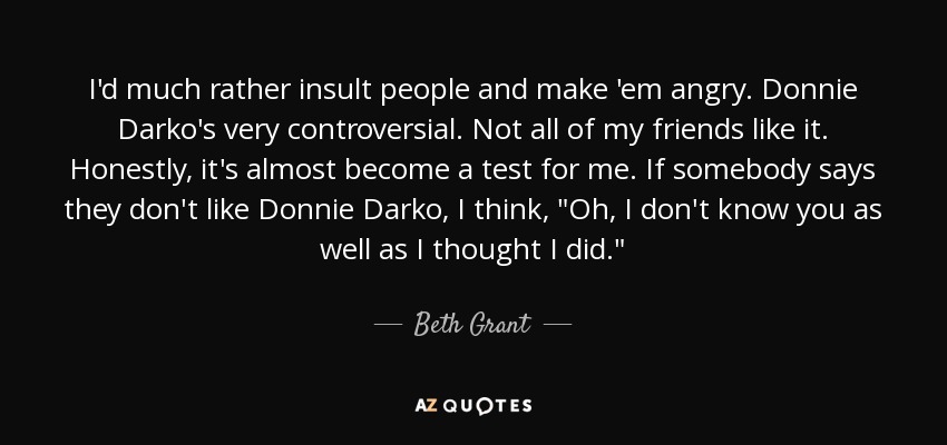 I'd much rather insult people and make 'em angry. Donnie Darko's very controversial. Not all of my friends like it. Honestly, it's almost become a test for me. If somebody says they don't like Donnie Darko, I think, 