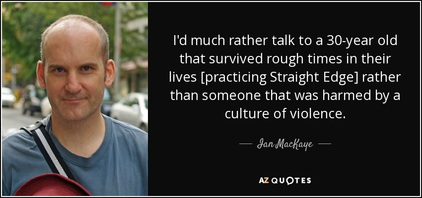 I'd much rather talk to a 30-year old that survived rough times in their lives [practicing Straight Edge] rather than someone that was harmed by a culture of violence. - Ian MacKaye