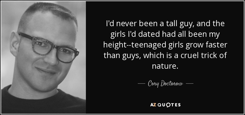 I'd never been a tall guy, and the girls I'd dated had all been my height--teenaged girls grow faster than guys, which is a cruel trick of nature. - Cory Doctorow