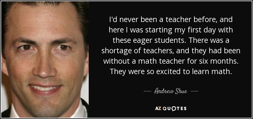 I'd never been a teacher before, and here I was starting my first day with these eager students. There was a shortage of teachers, and they had been without a math teacher for six months. They were so excited to learn math. - Andrew Shue