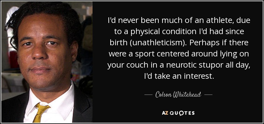 I'd never been much of an athlete, due to a physical condition I'd had since birth (unathleticism). Perhaps if there were a sport centered around lying on your couch in a neurotic stupor all day, I'd take an interest. - Colson Whitehead