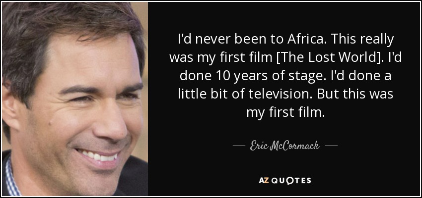 I'd never been to Africa. This really was my first film [The Lost World]. I'd done 10 years of stage. I'd done a little bit of television. But this was my first film. - Eric McCormack