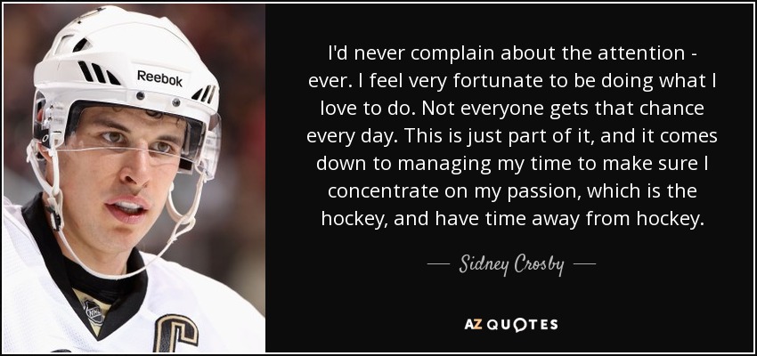 I'd never complain about the attention - ever. I feel very fortunate to be doing what I love to do. Not everyone gets that chance every day. This is just part of it, and it comes down to managing my time to make sure I concentrate on my passion, which is the hockey, and have time away from hockey. - Sidney Crosby