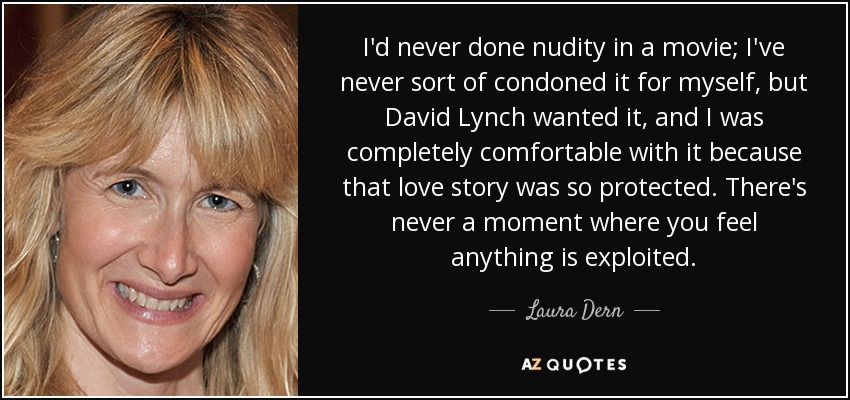 I'd never done nudity in a movie; I've never sort of condoned it for myself, but David Lynch wanted it, and I was completely comfortable with it because that love story was so protected. There's never a moment where you feel anything is exploited. - Laura Dern