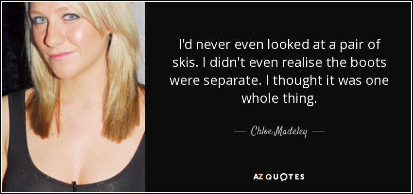 I'd never even looked at a pair of skis. I didn't even realise the boots were separate. I thought it was one whole thing. - Chloe Madeley