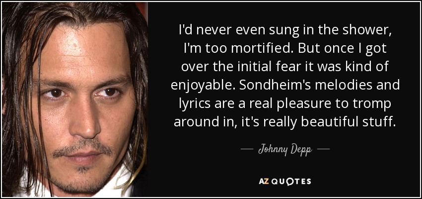 I'd never even sung in the shower, I'm too mortified. But once I got over the initial fear it was kind of enjoyable. Sondheim's melodies and lyrics are a real pleasure to tromp around in, it's really beautiful stuff. - Johnny Depp