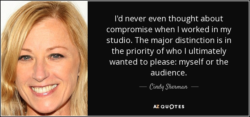 I'd never even thought about compromise when I worked in my studio. The major distinction is in the priority of who I ultimately wanted to please: myself or the audience. - Cindy Sherman