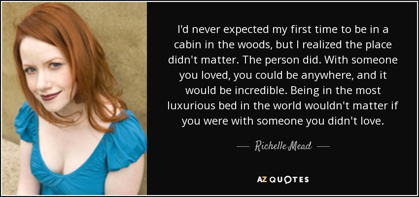 I'd never expected my first time to be in a cabin in the woods, but I realized the place didn't matter. The person did. With someone you loved, you could be anywhere, and it would be incredible. Being in the most luxurious bed in the world wouldn't matter if you were with someone you didn't love. - Richelle Mead