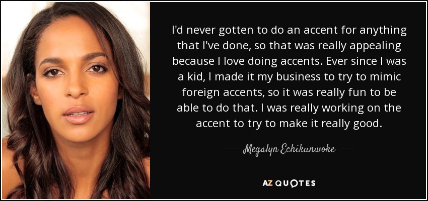 I'd never gotten to do an accent for anything that I've done, so that was really appealing because I love doing accents. Ever since I was a kid, I made it my business to try to mimic foreign accents, so it was really fun to be able to do that. I was really working on the accent to try to make it really good. - Megalyn Echikunwoke