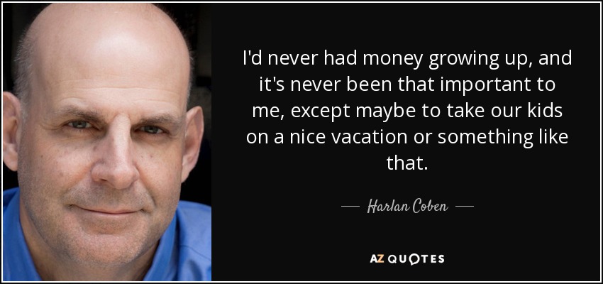 I'd never had money growing up, and it's never been that important to me, except maybe to take our kids on a nice vacation or something like that. - Harlan Coben