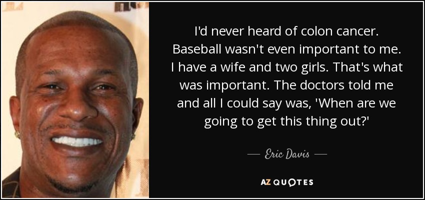 I'd never heard of colon cancer. Baseball wasn't even important to me. I have a wife and two girls. That's what was important. The doctors told me and all I could say was, 'When are we going to get this thing out?' - Eric Davis
