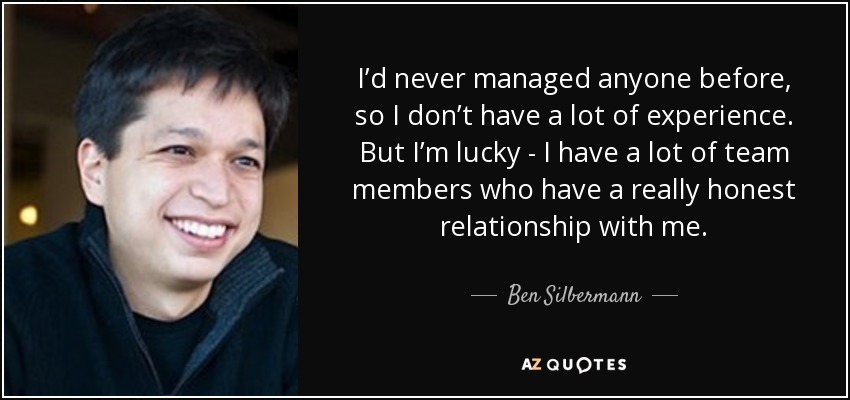 I’d never managed anyone before, so I don’t have a lot of experience. But I’m lucky - I have a lot of team members who have a really honest relationship with me. - Ben Silbermann