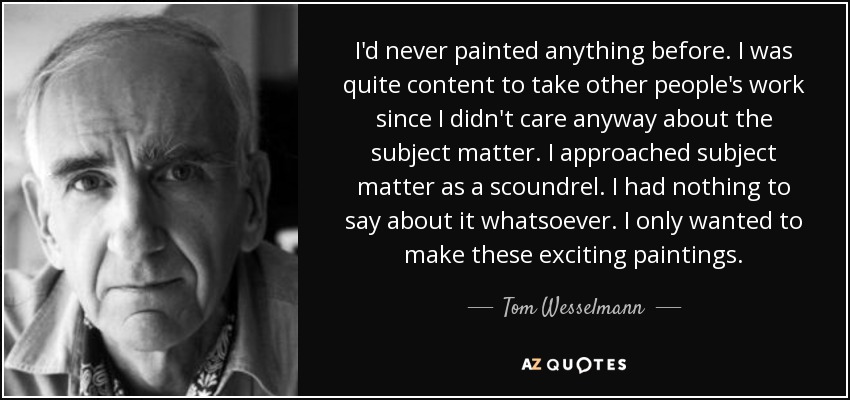 I'd never painted anything before. I was quite content to take other people's work since I didn't care anyway about the subject matter. I approached subject matter as a scoundrel. I had nothing to say about it whatsoever. I only wanted to make these exciting paintings. - Tom Wesselmann