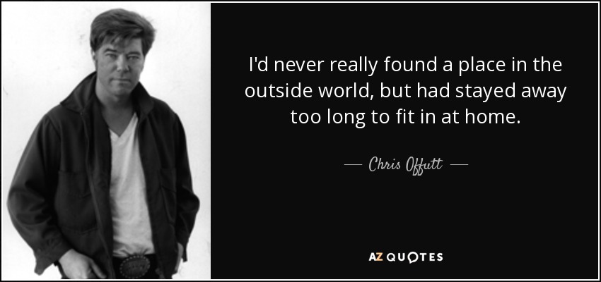 I'd never really found a place in the outside world, but had stayed away too long to fit in at home. - Chris Offutt