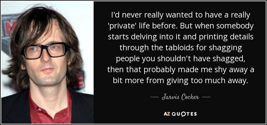 I'd never really wanted to have a really 'private' life before. But when somebody starts delving into it and printing details through the tabloids for shagging people you shouldn't have shagged, then that probably made me shy away a bit more from giving too much away. - Jarvis Cocker