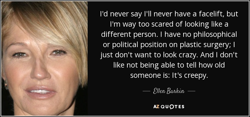 I'd never say I'll never have a facelift, but I'm way too scared of looking like a different person. I have no philosophical or political position on plastic surgery; I just don't want to look crazy. And I don't like not being able to tell how old someone is: It's creepy. - Ellen Barkin