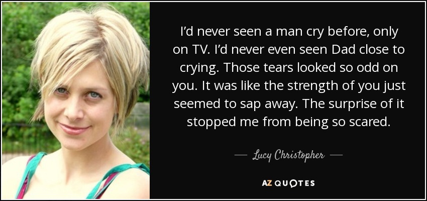 I’d never seen a man cry before, only on TV. I’d never even seen Dad close to crying. Those tears looked so odd on you. It was like the strength of you just seemed to sap away. The surprise of it stopped me from being so scared. - Lucy Christopher