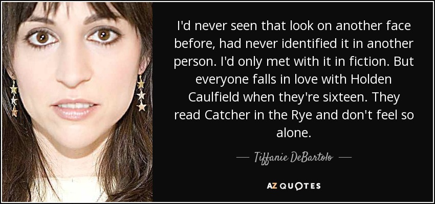 I'd never seen that look on another face before, had never identified it in another person. I'd only met with it in fiction. But everyone falls in love with Holden Caulfield when they're sixteen. They read Catcher in the Rye and don't feel so alone. - Tiffanie DeBartolo