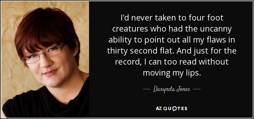 I'd never taken to four foot creatures who had the uncanny ability to point out all my flaws in thirty second flat. And just for the record, I can too read without moving my lips. - Darynda Jones