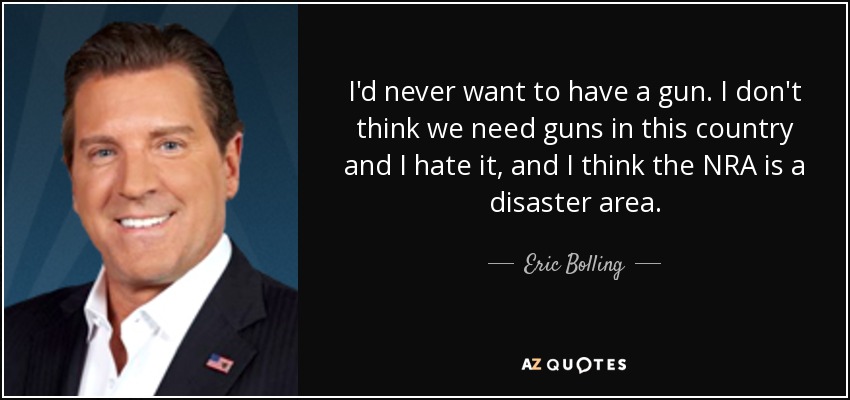 I'd never want to have a gun. I don't think we need guns in this country and I hate it, and I think the NRA is a disaster area. - Eric Bolling