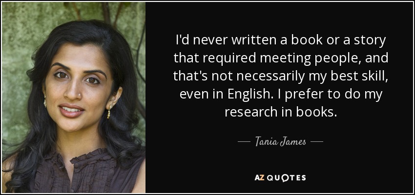 I'd never written a book or a story that required meeting people, and that's not necessarily my best skill, even in English. I prefer to do my research in books. - Tania James