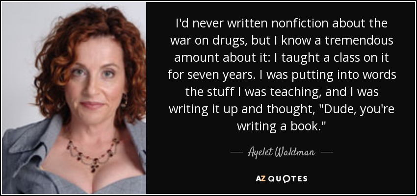 I'd never written nonfiction about the war on drugs, but I know a tremendous amount about it: I taught a class on it for seven years. I was putting into words the stuff I was teaching, and I was writing it up and thought, 