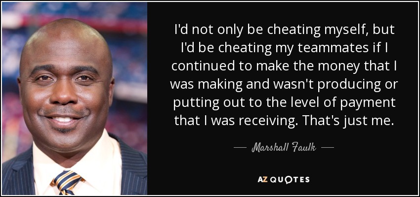 I'd not only be cheating myself, but I'd be cheating my teammates if I continued to make the money that I was making and wasn't producing or putting out to the level of payment that I was receiving. That's just me. - Marshall Faulk
