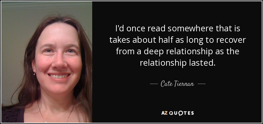 I'd once read somewhere that is takes about half as long to recover from a deep relationship as the relationship lasted. - Cate Tiernan