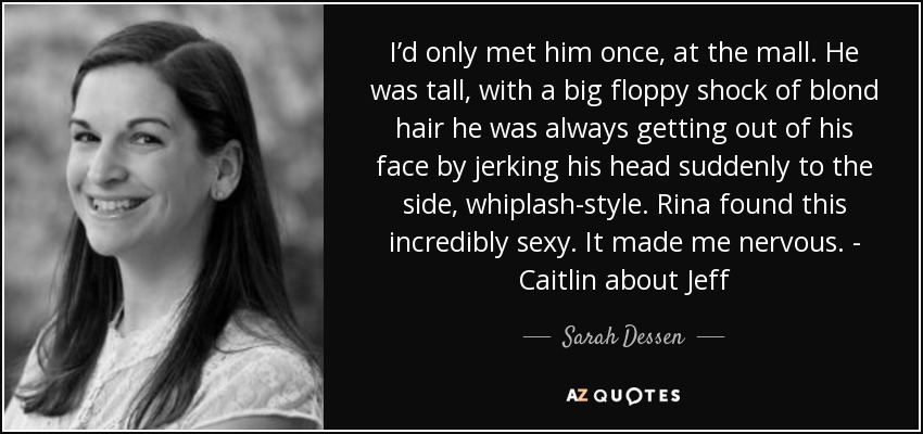 I’d only met him once, at the mall. He was tall, with a big floppy shock of blond hair he was always getting out of his face by jerking his head suddenly to the side, whiplash-style. Rina found this incredibly sexy. It made me nervous. - Caitlin about Jeff - Sarah Dessen
