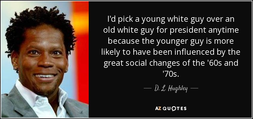 I'd pick a young white guy over an old white guy for president anytime because the younger guy is more likely to have been influenced by the great social changes of the '60s and '70s. - D. L. Hughley