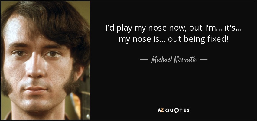 I’d play my nose now, but I’m... it’s... my nose is... out being fixed! - Michael Nesmith