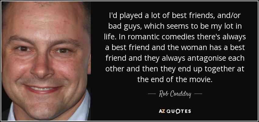 I'd played a lot of best friends, and/or bad guys, which seems to be my lot in life. In romantic comedies there's always a best friend and the woman has a best friend and they always antagonise each other and then they end up together at the end of the movie. - Rob Corddry