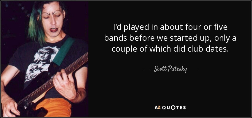 I'd played in about four or five bands before we started up, only a couple of which did club dates. - Scott Putesky