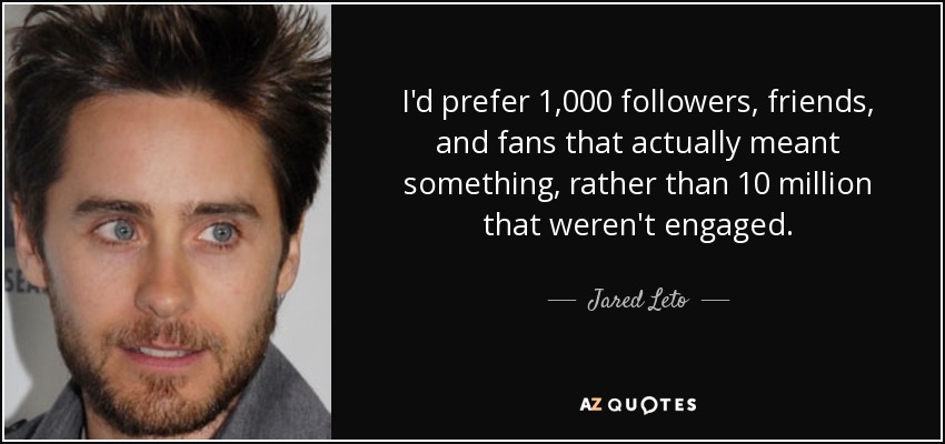 I'd prefer 1,000 followers, friends, and fans that actually meant something, rather than 10 million that weren't engaged. - Jared Leto