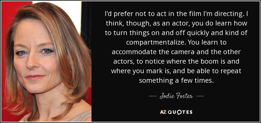 I'd prefer not to act in the film I'm directing. I think, though, as an actor, you do learn how to turn things on and off quickly and kind of compartmentalize. You learn to accommodate the camera and the other actors, to notice where the boom is and where you mark is, and be able to repeat something a few times. - Jodie Foster