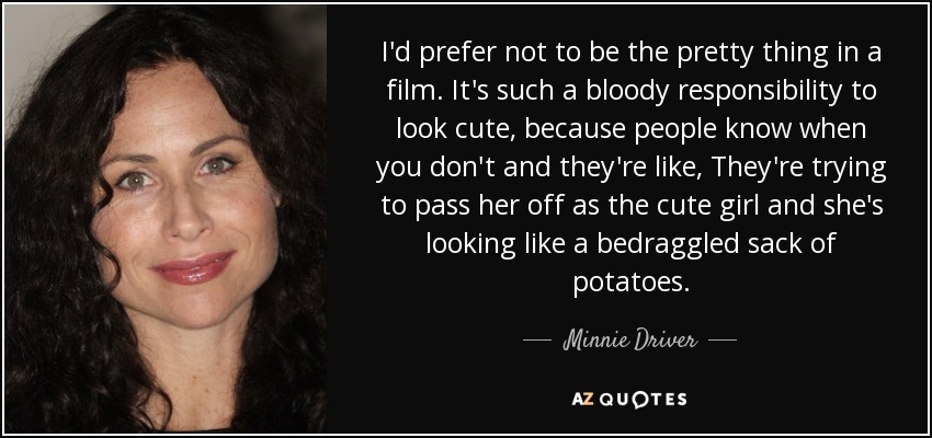I'd prefer not to be the pretty thing in a film. It's such a bloody responsibility to look cute, because people know when you don't and they're like, They're trying to pass her off as the cute girl and she's looking like a bedraggled sack of potatoes. - Minnie Driver
