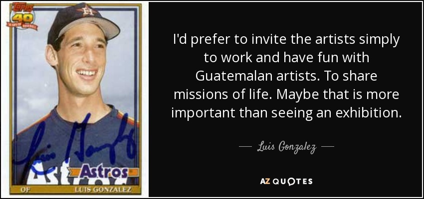 I'd prefer to invite the artists simply to work and have fun with Guatemalan artists. To share missions of life. Maybe that is more important than seeing an exhibition. - Luis Gonzalez