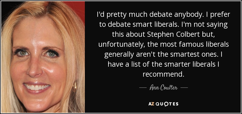 I'd pretty much debate anybody. I prefer to debate smart liberals. I'm not saying this about Stephen Colbert but, unfortunately, the most famous liberals generally aren't the smartest ones. I have a list of the smarter liberals I recommend. - Ann Coulter