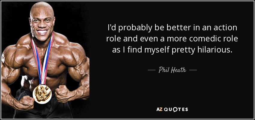 I'd probably be better in an action role and even a more comedic role as I find myself pretty hilarious. - Phil Heath