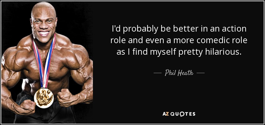 I'd probably be better in an action role and even a more comedic role as I find myself pretty hilarious. - Phil Heath