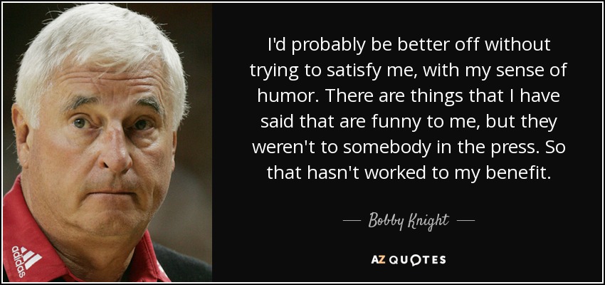 I'd probably be better off without trying to satisfy me, with my sense of humor. There are things that I have said that are funny to me, but they weren't to somebody in the press. So that hasn't worked to my benefit. - Bobby Knight