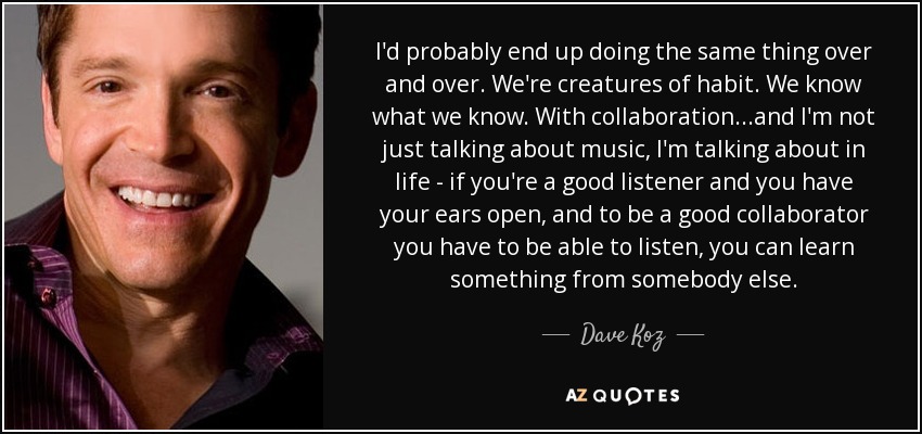 I'd probably end up doing the same thing over and over. We're creatures of habit. We know what we know. With collaboration...and I'm not just talking about music, I'm talking about in life - if you're a good listener and you have your ears open, and to be a good collaborator you have to be able to listen, you can learn something from somebody else. - Dave Koz