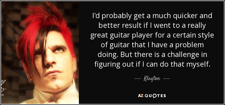 I'd probably get a much quicker and better result if I went to a really great guitar player for a certain style of guitar that I have a problem doing. But there is a challenge in figuring out if I can do that myself. - Klayton