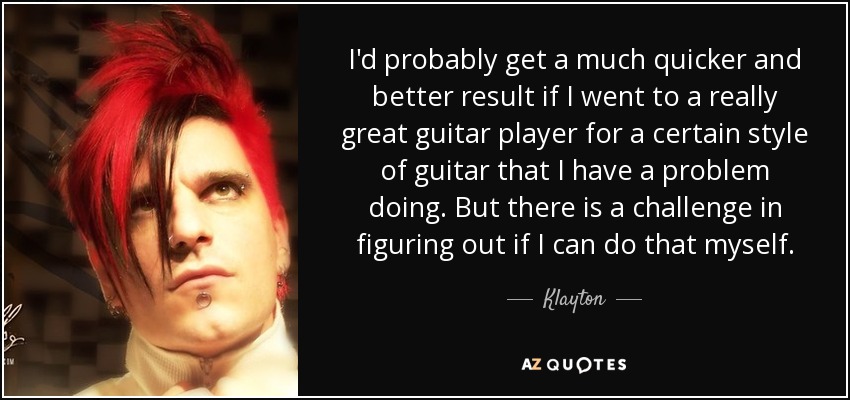 I'd probably get a much quicker and better result if I went to a really great guitar player for a certain style of guitar that I have a problem doing. But there is a challenge in figuring out if I can do that myself. - Klayton