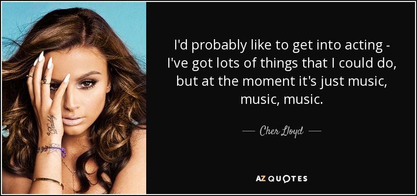 I'd probably like to get into acting - I've got lots of things that I could do, but at the moment it's just music, music, music. - Cher Lloyd