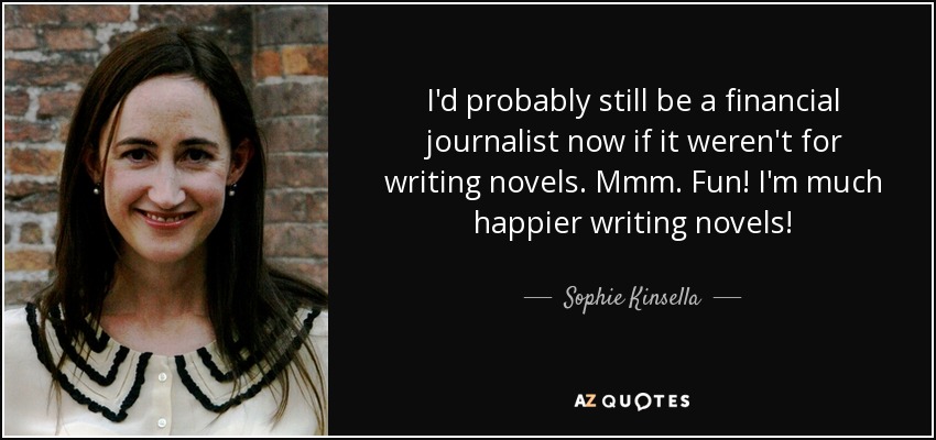 I'd probably still be a financial journalist now if it weren't for writing novels. Mmm. Fun! I'm much happier writing novels! - Sophie Kinsella