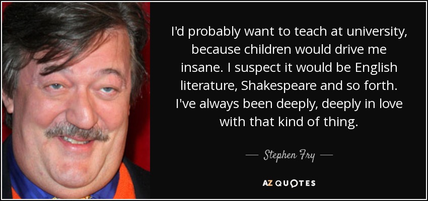 I'd probably want to teach at university, because children would drive me insane. I suspect it would be English literature, Shakespeare and so forth. I've always been deeply, deeply in love with that kind of thing. - Stephen Fry