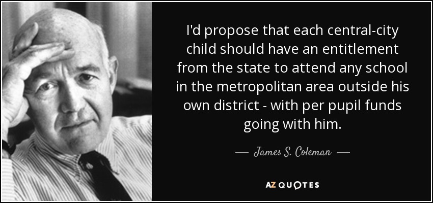 I'd propose that each central-city child should have an entitlement from the state to attend any school in the metropolitan area outside his own district - with per pupil funds going with him. - James S. Coleman