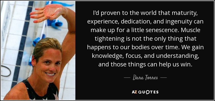 I'd proven to the world that maturity, experience, dedication, and ingenuity can make up for a little senescence. Muscle tightening is not the only thing that happens to our bodies over time. We gain knowledge, focus, and understanding, and those things can help us win. - Dara Torres